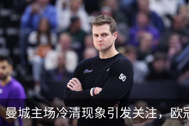 曼城主场冷清现象引发关注，欧冠魅力渐减